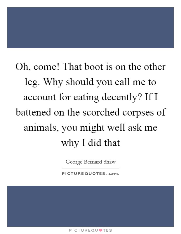 Oh, come! That boot is on the other leg. Why should you call me to account for eating decently? If I battened on the scorched corpses of animals, you might well ask me why I did that Picture Quote #1