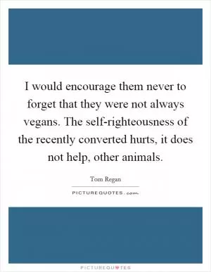 I would encourage them never to forget that they were not always vegans. The self-righteousness of the recently converted hurts, it does not help, other animals Picture Quote #1
