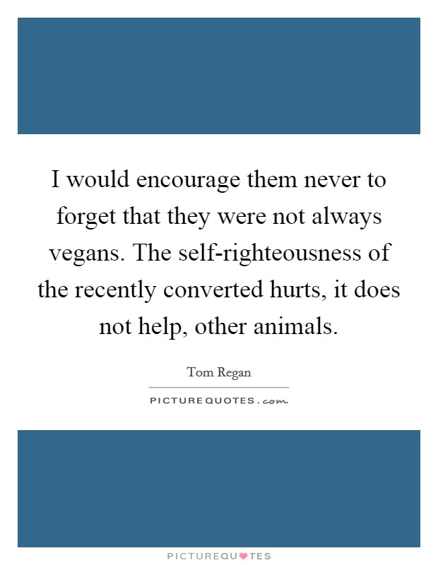 I would encourage them never to forget that they were not always vegans. The self-righteousness of the recently converted hurts, it does not help, other animals Picture Quote #1