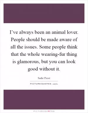I’ve always been an animal lover. People should be made aware of all the issues. Some people think that the whole wearing-fur thing is glamorous, but you can look good without it Picture Quote #1