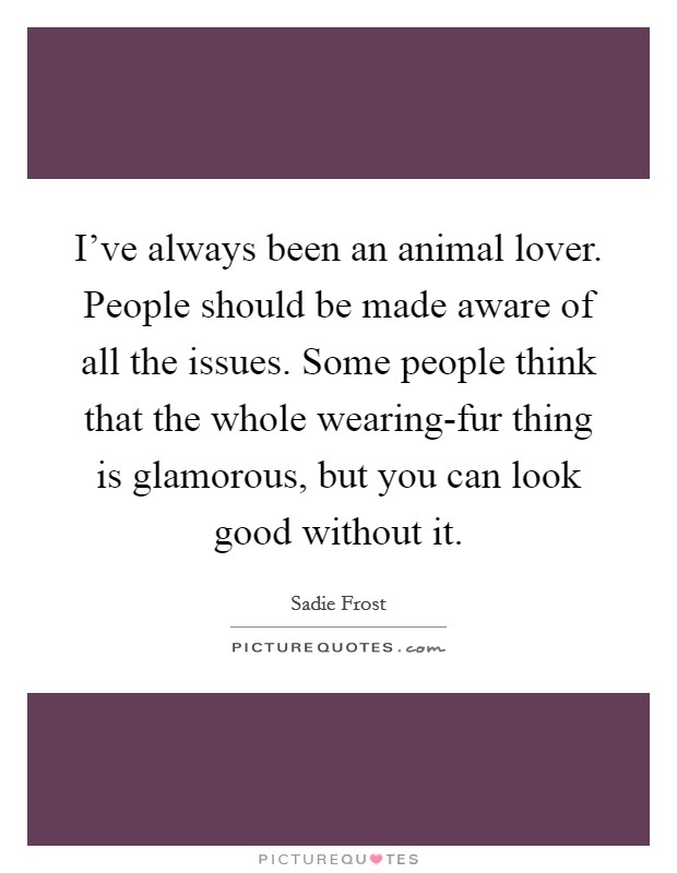 I've always been an animal lover. People should be made aware of all the issues. Some people think that the whole wearing-fur thing is glamorous, but you can look good without it Picture Quote #1