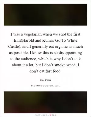 I was a vegetarian when we shot the first film(Harold and Kumar Go To White Castle), and I generally eat organic as much as possible. I know this is so disappointing to the audience, which is why I don’t talk about it a lot, but I don’t smoke weed, I don’t eat fast food Picture Quote #1