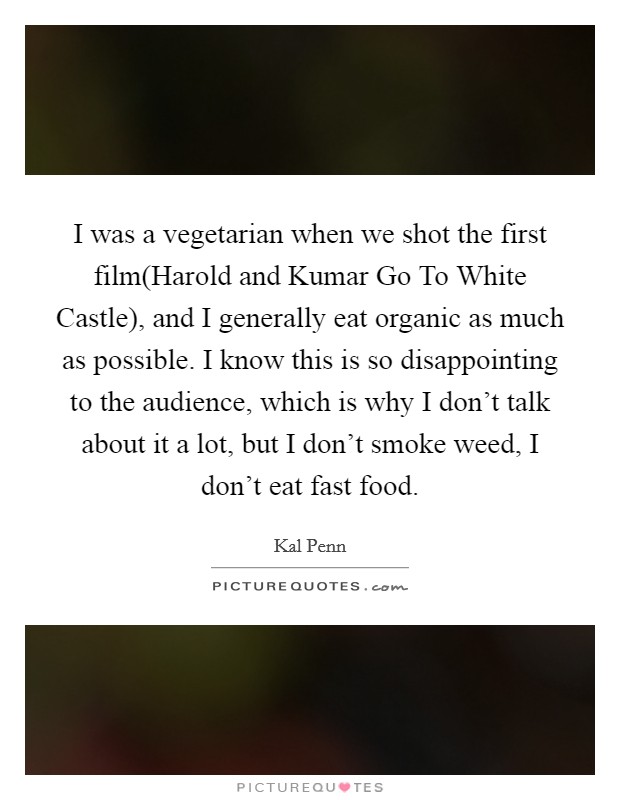 I was a vegetarian when we shot the first film(Harold and Kumar Go To White Castle), and I generally eat organic as much as possible. I know this is so disappointing to the audience, which is why I don't talk about it a lot, but I don't smoke weed, I don't eat fast food Picture Quote #1