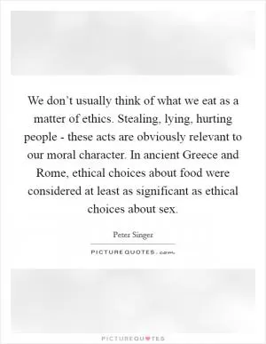 We don’t usually think of what we eat as a matter of ethics. Stealing, lying, hurting people - these acts are obviously relevant to our moral character. In ancient Greece and Rome, ethical choices about food were considered at least as significant as ethical choices about sex Picture Quote #1