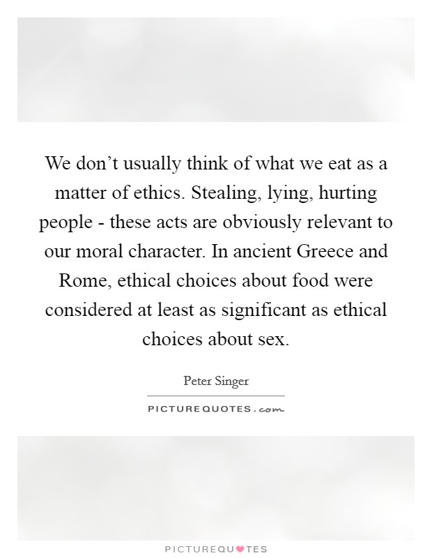 We don't usually think of what we eat as a matter of ethics. Stealing, lying, hurting people - these acts are obviously relevant to our moral character. In ancient Greece and Rome, ethical choices about food were considered at least as significant as ethical choices about sex Picture Quote #1