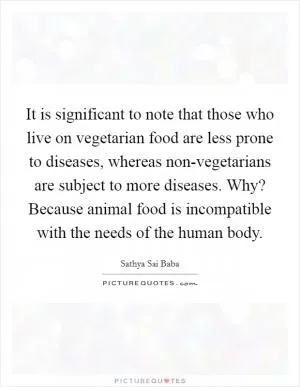 It is significant to note that those who live on vegetarian food are less prone to diseases, whereas non-vegetarians are subject to more diseases. Why? Because animal food is incompatible with the needs of the human body Picture Quote #1