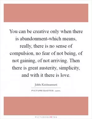 You can be creative only when there is abandonment-which means, really, there is no sense of compulsion, no fear of not being, of not gaining, of not arriving. Then there is great austerity, simplicity, and with it there is love Picture Quote #1