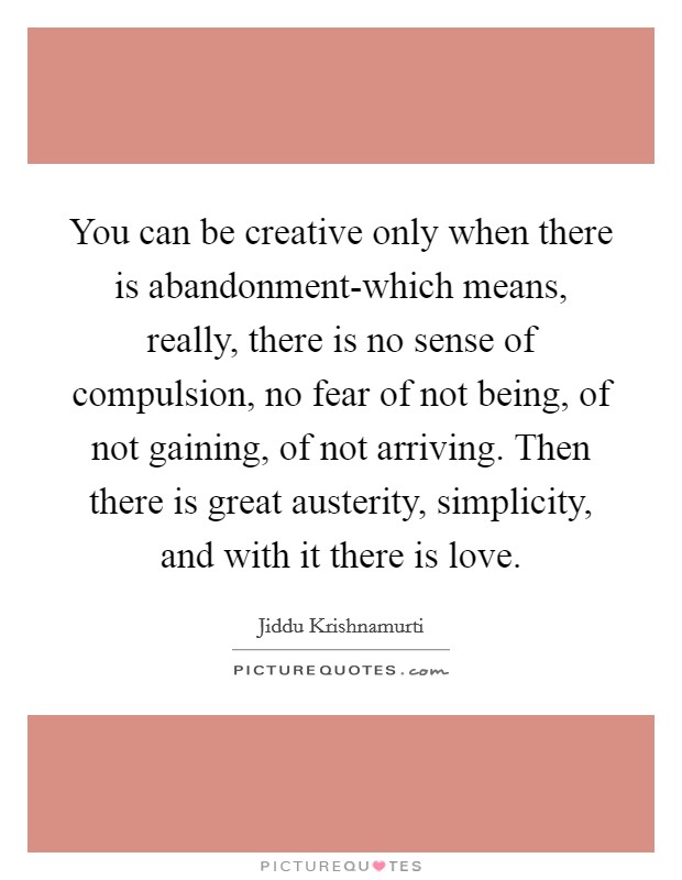 You can be creative only when there is abandonment-which means, really, there is no sense of compulsion, no fear of not being, of not gaining, of not arriving. Then there is great austerity, simplicity, and with it there is love Picture Quote #1