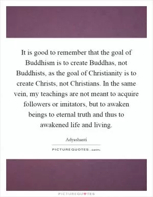It is good to remember that the goal of Buddhism is to create Buddhas, not Buddhists, as the goal of Christianity is to create Christs, not Christians. In the same vein, my teachings are not meant to acquire followers or imitators, but to awaken beings to eternal truth and thus to awakened life and living Picture Quote #1