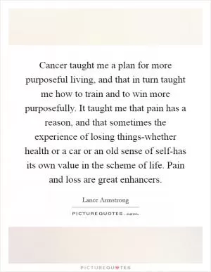 Cancer taught me a plan for more purposeful living, and that in turn taught me how to train and to win more purposefully. It taught me that pain has a reason, and that sometimes the experience of losing things-whether health or a car or an old sense of self-has its own value in the scheme of life. Pain and loss are great enhancers Picture Quote #1