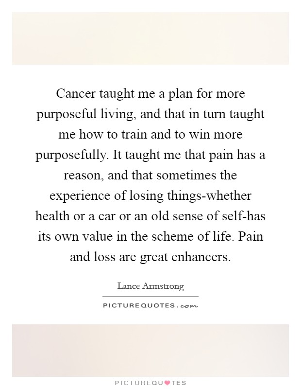 Cancer taught me a plan for more purposeful living, and that in turn taught me how to train and to win more purposefully. It taught me that pain has a reason, and that sometimes the experience of losing things-whether health or a car or an old sense of self-has its own value in the scheme of life. Pain and loss are great enhancers Picture Quote #1