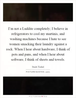 I’m not a Luddite completely; I believe in refrigerators to cool my martinis, and washing machines because I hate to see women smacking their laundry against a rock. When I hear about hardware, I think of pots and pans, and when I hear about software, I think of sheets and towels Picture Quote #1
