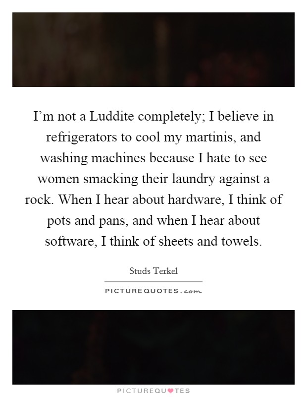 I'm not a Luddite completely; I believe in refrigerators to cool my martinis, and washing machines because I hate to see women smacking their laundry against a rock. When I hear about hardware, I think of pots and pans, and when I hear about software, I think of sheets and towels Picture Quote #1