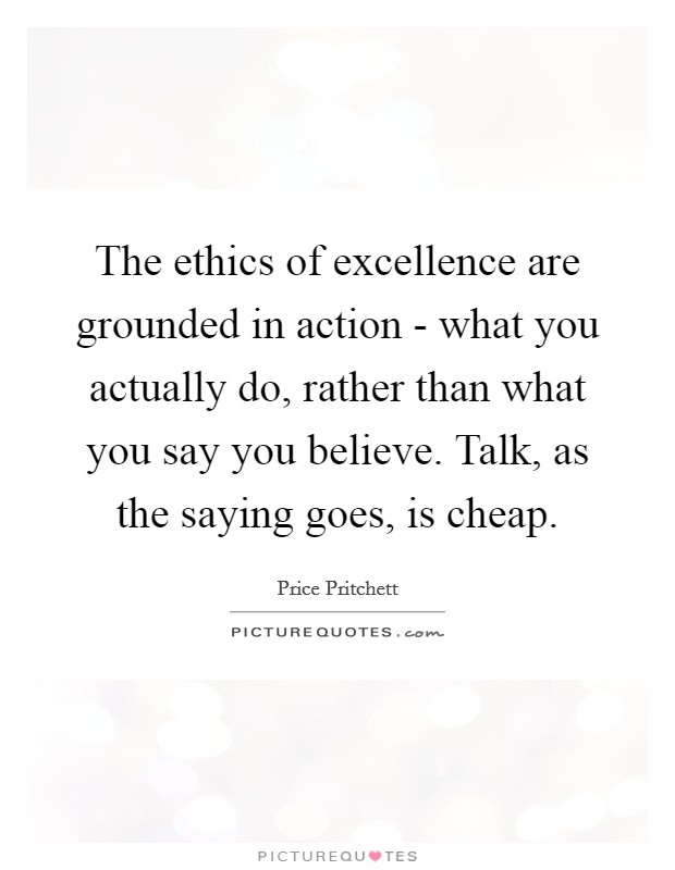 The ethics of excellence are grounded in action - what you actually do, rather than what you say you believe. Talk, as the saying goes, is cheap Picture Quote #1