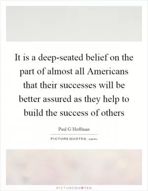 It is a deep-seated belief on the part of almost all Americans that their successes will be better assured as they help to build the success of others Picture Quote #1