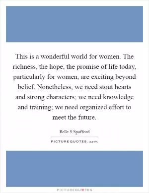 This is a wonderful world for women. The richness, the hope, the promise of life today, particularly for women, are exciting beyond belief. Nonetheless, we need stout hearts and strong characters; we need knowledge and training; we need organized effort to meet the future Picture Quote #1