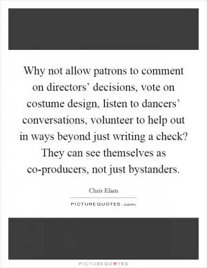 Why not allow patrons to comment on directors’ decisions, vote on costume design, listen to dancers’ conversations, volunteer to help out in ways beyond just writing a check? They can see themselves as co-producers, not just bystanders Picture Quote #1