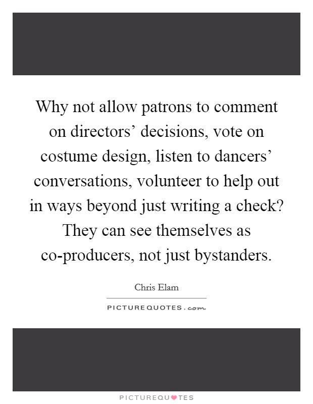 Why not allow patrons to comment on directors' decisions, vote on costume design, listen to dancers' conversations, volunteer to help out in ways beyond just writing a check? They can see themselves as co-producers, not just bystanders Picture Quote #1