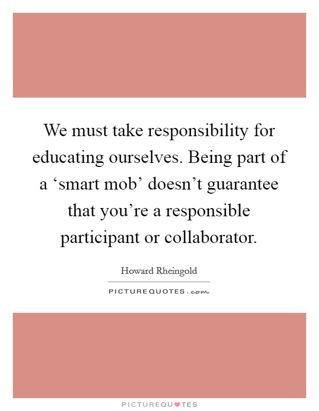 We must take responsibility for educating ourselves. Being part of a ‘smart mob’ doesn’t guarantee that you’re a responsible participant or collaborator Picture Quote #1