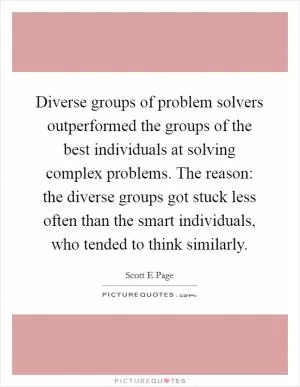 Diverse groups of problem solvers outperformed the groups of the best individuals at solving complex problems. The reason: the diverse groups got stuck less often than the smart individuals, who tended to think similarly Picture Quote #1