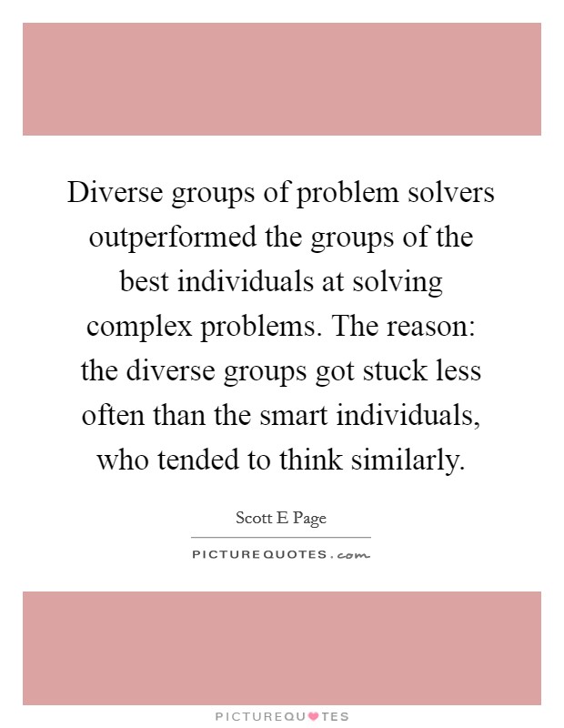 Diverse groups of problem solvers outperformed the groups of the best individuals at solving complex problems. The reason: the diverse groups got stuck less often than the smart individuals, who tended to think similarly Picture Quote #1