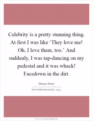 Celebrity is a pretty stunning thing. At first I was like ‘They love me! Oh, I love them, too.’ And suddenly, I was tap-dancing on my pedestal and it was whack! Facedown in the dirt Picture Quote #1