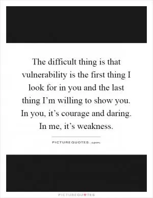 The difficult thing is that vulnerability is the first thing I look for in you and the last thing I’m willing to show you. In you, it’s courage and daring. In me, it’s weakness Picture Quote #1