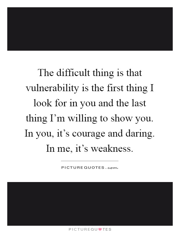 The difficult thing is that vulnerability is the first thing I look for in you and the last thing I'm willing to show you. In you, it's courage and daring. In me, it's weakness Picture Quote #1