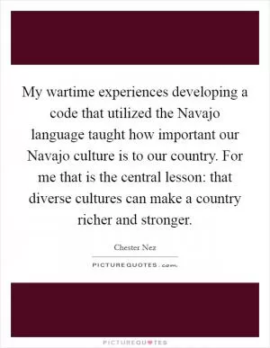 My wartime experiences developing a code that utilized the Navajo language taught how important our Navajo culture is to our country. For me that is the central lesson: that diverse cultures can make a country richer and stronger Picture Quote #1