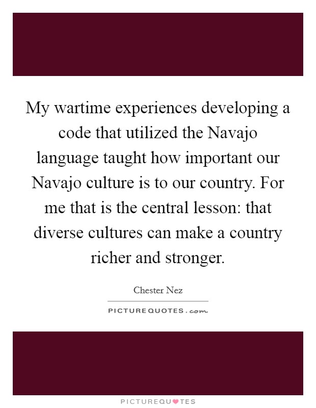 My wartime experiences developing a code that utilized the Navajo language taught how important our Navajo culture is to our country. For me that is the central lesson: that diverse cultures can make a country richer and stronger Picture Quote #1