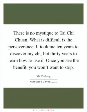 There is no mystique to Tai Chi Chuan. What is difficult is the perseverance. It took me ten years to discover my chi, but thirty years to learn how to use it. Once you see the benefit, you won’t want to stop Picture Quote #1