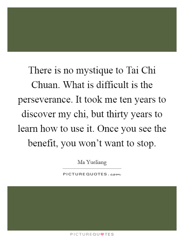 There is no mystique to Tai Chi Chuan. What is difficult is the perseverance. It took me ten years to discover my chi, but thirty years to learn how to use it. Once you see the benefit, you won't want to stop Picture Quote #1
