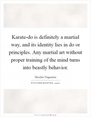 Karate-do is definitely a martial way, and its identity lies in do or principles. Any martial art without proper training of the mind turns into beastly behavior Picture Quote #1
