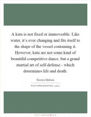A kata is not fixed or immoveable. Like water, it’s ever changing and fits itself to the shape of the vessel containing it. However, kata are not some kind of beautiful competitive dance, but a grand martial art of self-defense - which determines life and death Picture Quote #1