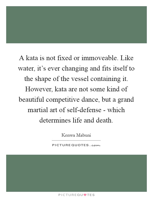 A kata is not fixed or immoveable. Like water, it's ever changing and fits itself to the shape of the vessel containing it. However, kata are not some kind of beautiful competitive dance, but a grand martial art of self-defense - which determines life and death Picture Quote #1