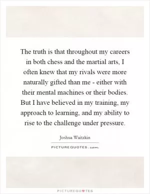 The truth is that throughout my careers in both chess and the martial arts, I often knew that my rivals were more naturally gifted than me - either with their mental machines or their bodies. But I have believed in my training, my approach to learning, and my ability to rise to the challenge under pressure Picture Quote #1