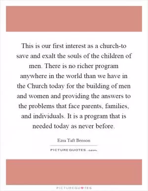 This is our first interest as a church-to save and exalt the souls of the children of men. There is no richer program anywhere in the world than we have in the Church today for the building of men and women and providing the answers to the problems that face parents, families, and individuals. It is a program that is needed today as never before Picture Quote #1