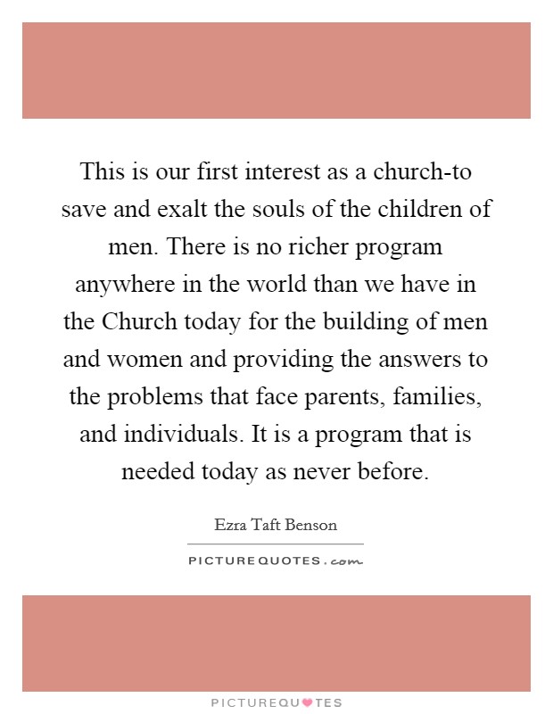 This is our first interest as a church-to save and exalt the souls of the children of men. There is no richer program anywhere in the world than we have in the Church today for the building of men and women and providing the answers to the problems that face parents, families, and individuals. It is a program that is needed today as never before Picture Quote #1