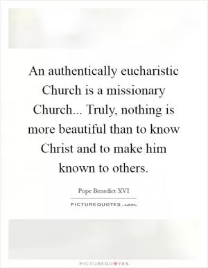 An authentically eucharistic Church is a missionary Church... Truly, nothing is more beautiful than to know Christ and to make him known to others Picture Quote #1