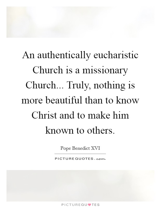 An authentically eucharistic Church is a missionary Church... Truly, nothing is more beautiful than to know Christ and to make him known to others Picture Quote #1