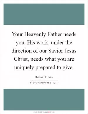 Your Heavenly Father needs you. His work, under the direction of our Savior Jesus Christ, needs what you are uniquely prepared to give Picture Quote #1