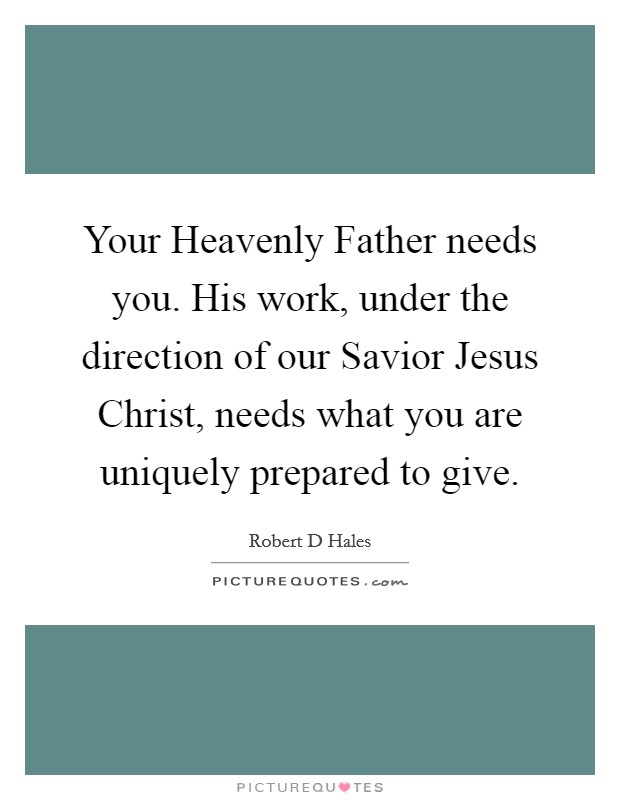 Your Heavenly Father needs you. His work, under the direction of our Savior Jesus Christ, needs what you are uniquely prepared to give Picture Quote #1