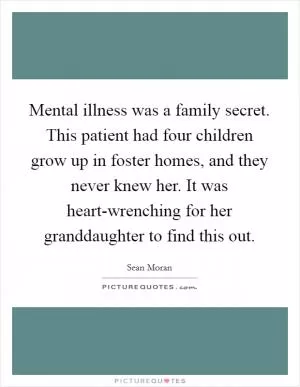 Mental illness was a family secret. This patient had four children grow up in foster homes, and they never knew her. It was heart-wrenching for her granddaughter to find this out Picture Quote #1