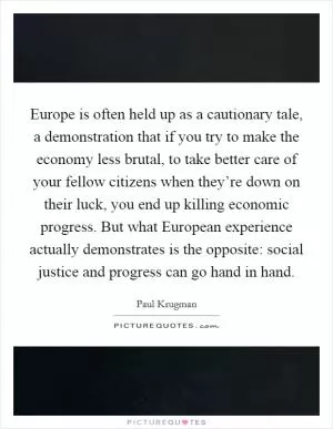 Europe is often held up as a cautionary tale, a demonstration that if you try to make the economy less brutal, to take better care of your fellow citizens when they’re down on their luck, you end up killing economic progress. But what European experience actually demonstrates is the opposite: social justice and progress can go hand in hand Picture Quote #1