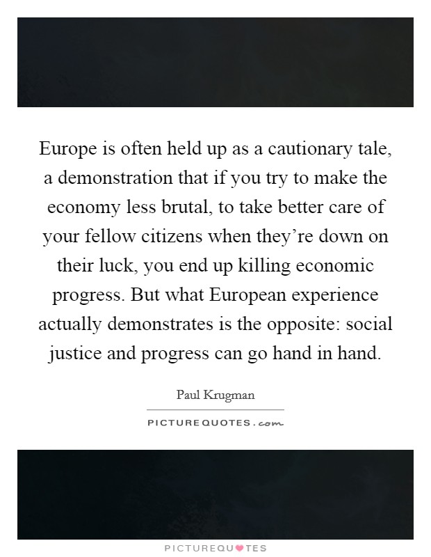 Europe is often held up as a cautionary tale, a demonstration that if you try to make the economy less brutal, to take better care of your fellow citizens when they're down on their luck, you end up killing economic progress. But what European experience actually demonstrates is the opposite: social justice and progress can go hand in hand Picture Quote #1