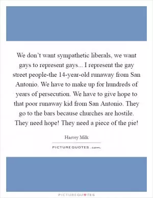 We don’t want sympathetic liberals, we want gays to represent gays... I represent the gay street people-the 14-year-old runaway from San Antonio. We have to make up for hundreds of years of persecution. We have to give hope to that poor runaway kid from San Antonio. They go to the bars because churches are hostile. They need hope! They need a piece of the pie! Picture Quote #1