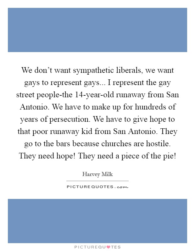 We don't want sympathetic liberals, we want gays to represent gays... I represent the gay street people-the 14-year-old runaway from San Antonio. We have to make up for hundreds of years of persecution. We have to give hope to that poor runaway kid from San Antonio. They go to the bars because churches are hostile. They need hope! They need a piece of the pie! Picture Quote #1