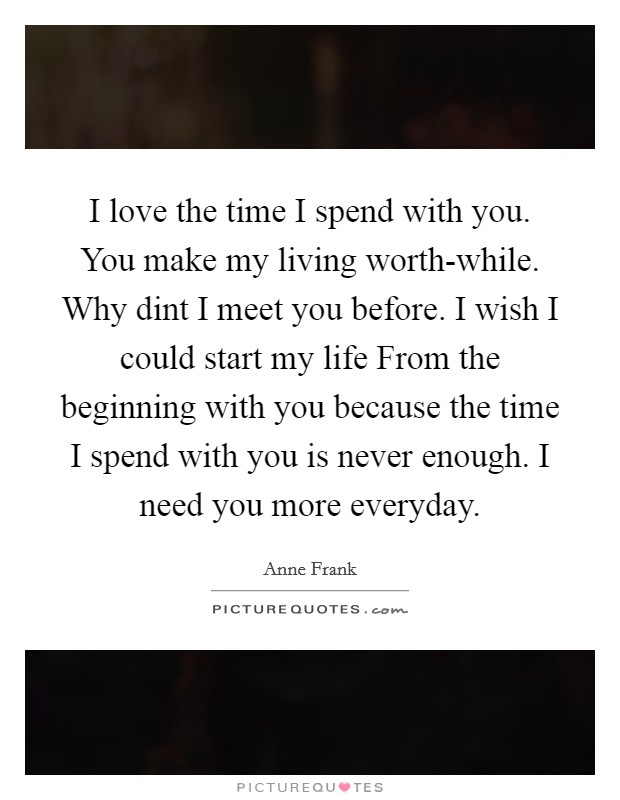 I love the time I spend with you. You make my living worth-while. Why dint I meet you before. I wish I could start my life From the beginning with you because the time I spend with you is never enough. I need you more everyday Picture Quote #1
