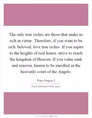 The only true riches are those that make us rich in virtue. Therefore, if you want to be rich, beloved, love true riches. If you aspire to the heights of real honor, strive to reach the kingdom of Heaven. If you value rank and renown, hasten to be enrolled in the heavenly court of the Angels Picture Quote #1