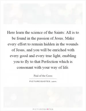 Here learn the science of the Saints: All is to be found in the passion of Jesus. Make every effort to remain hidden in the wounds of Jesus, and you will be enriched with every good and every true light, enabling you to fly to that Perfection which is consonant with your way of life Picture Quote #1